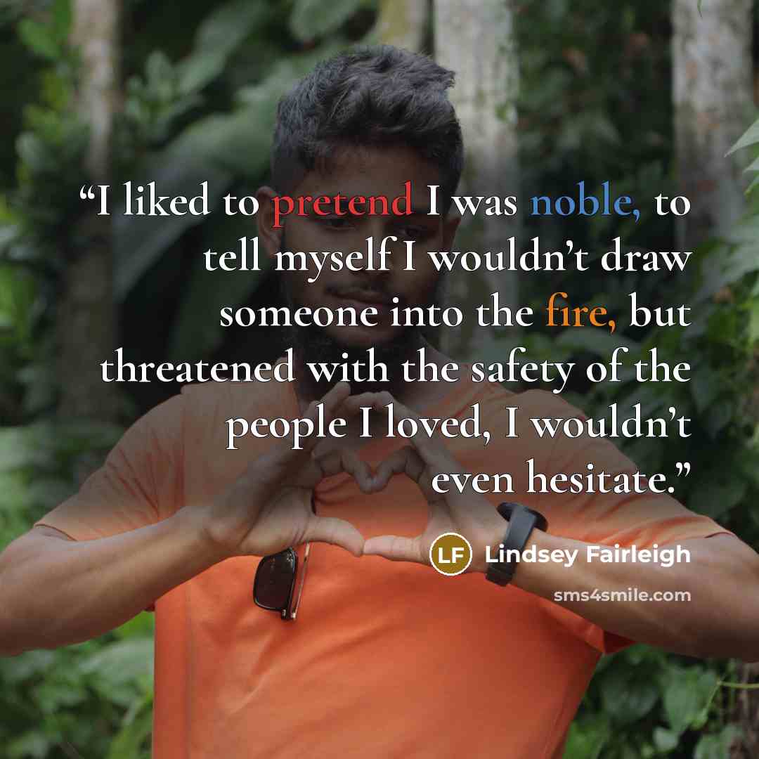 “I liked to pretend I was noble, to tell myself I wouldn’t draw someone into the fire, but threatened with the safety of the people I loved, I wouldn’t even hesitate.” quote by Lindsey Fairleigh