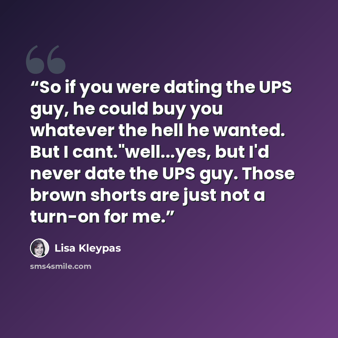 “So if you were dating the UPS guy, he could buy you whatever the hell he wanted. But I cant."well...yes, but I'd never date the UPS guy. Those brown shorts are just not a turn-on for me.” quote by Lisa Kleypas