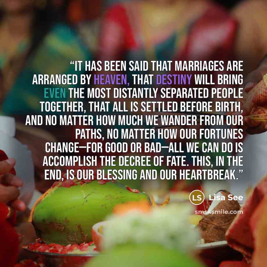 “It has been said that marriages are arranged by Heaven, that destiny will bring even the most distantly separated people together, that all is settled before birth, and no matter how much we wander from our paths, no matter how our fortunes change—for good or bad—all we can do is accomplish the…” quote by Lisa See