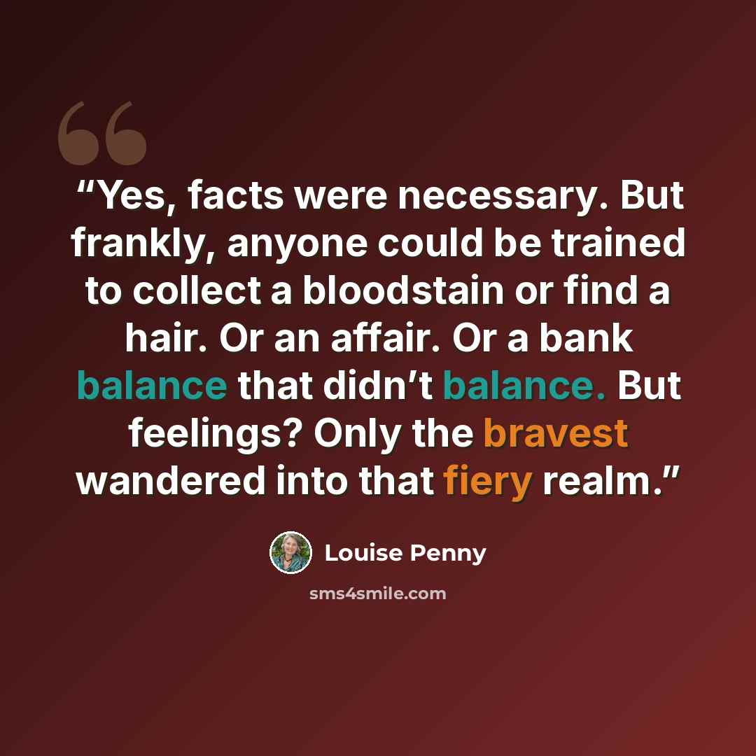 “Yes, facts were necessary. But frankly, anyone could be trained to collect a bloodstain or find a hair. Or an affair. Or a bank balance that didn’t balance. But feelings? Only the bravest wandered into that fiery realm.” quote by Louise Penny