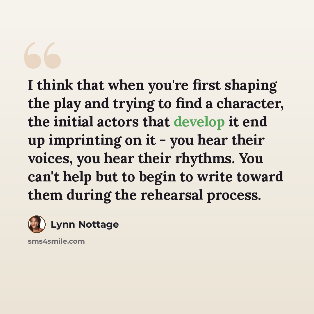 “I think that when you're first shaping the play and trying to find a character, the initial actors that develop it end up imprinting on it - you hear their voices, you hear their rhythms. You can't help but to begin to write toward them during the rehearsal process.” quote by Lynn Nottage