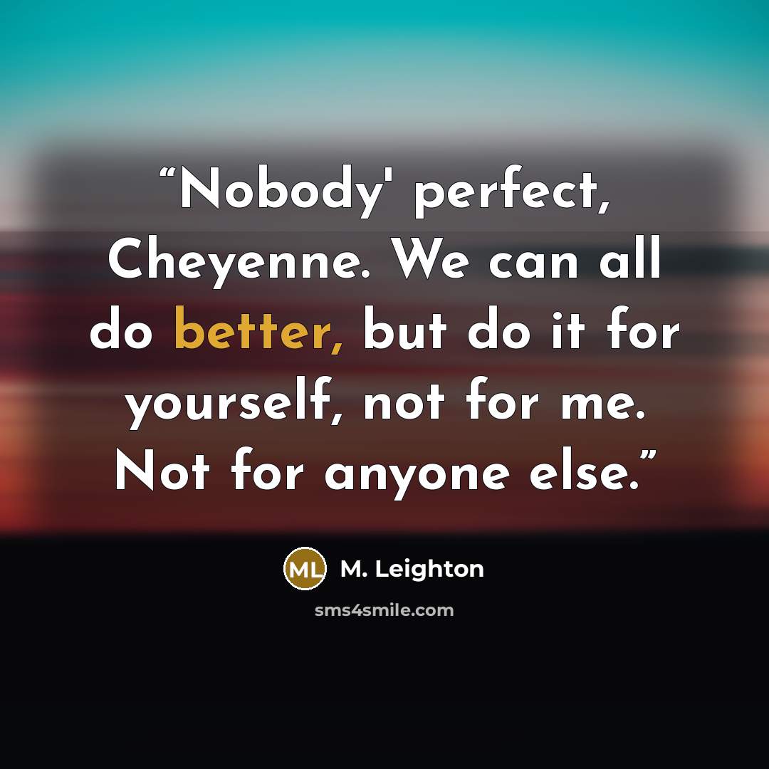 “Nobody' perfect, Cheyenne. We can all do better, but do it for yourself, not for me. Not for anyone else.” quote by M. Leighton