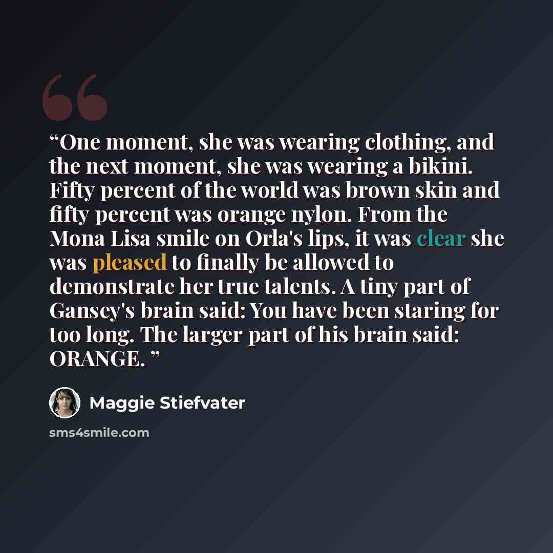 “One moment, she was wearing clothing, and the next moment, she was wearing a bikini. Fifty percent of the world was brown skin and fifty percent was orange nylon. From the Mona Lisa smile on Orla's lips, it was clear she was pleased to finally be allowed to demonstrate her true talents. A tiny…” quote by Maggie Stiefvater