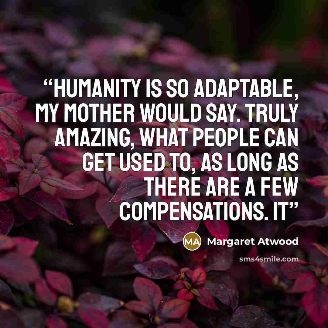 “Humanity is so adaptable, my mother would say. Truly amazing, what people can get used to, as long as there are a few compensations. It” quote by Margaret Atwood