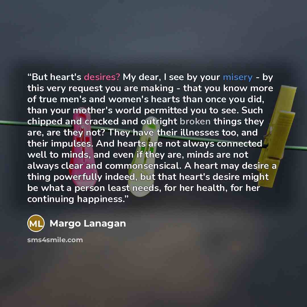 “But heart's desires? My dear, I see by your misery - by this very request you are making - that you know more of true men's and women's hearts than once you did, than your mother's world permitted you to see. Such chipped and cracked and outright broken things they are, are they not? They have…” quote by Margo Lanagan