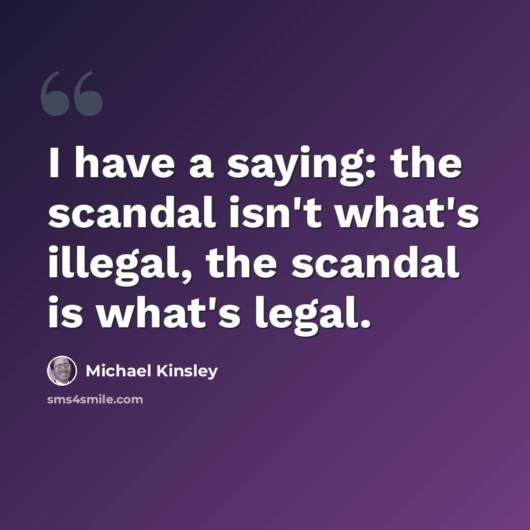 “I have a saying: the scandal isn't what's illegal, the scandal is what's legal.” quote by Michael Kinsley