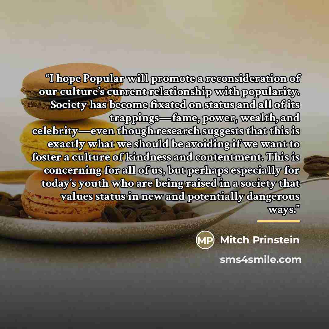 “I hope Popular will promote a reconsideration of our culture’s current relationship with popularity. Society has become fixated on status and all of its trappings—fame, power, wealth, and celebrity—even though research suggests that this is exactly what we should be avoiding if we want to foster a…” quote by Mitch Prinstein