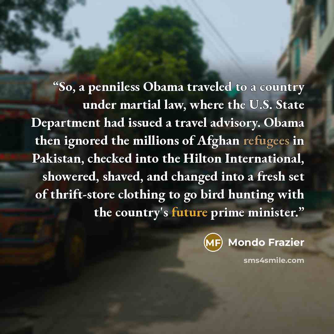 “So, a penniless Obama traveled to a country under martial law, where the U.S. State Department had issued a travel advisory. Obama then ignored the millions of Afghan refugees in Pakistan, checked into the Hilton International, showered, shaved, and changed into a fresh set of thrift-store…” quote by Mondo Frazier