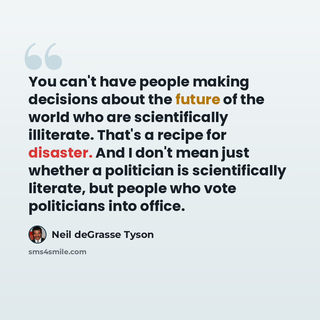 “You can't have people making decisions about the future of the world who are scientifically illiterate. That's a recipe for disaster. And I don't mean just whether a politician is scientifically literate, but people who vote politicians into office.” quote by Neil deGrasse Tyson