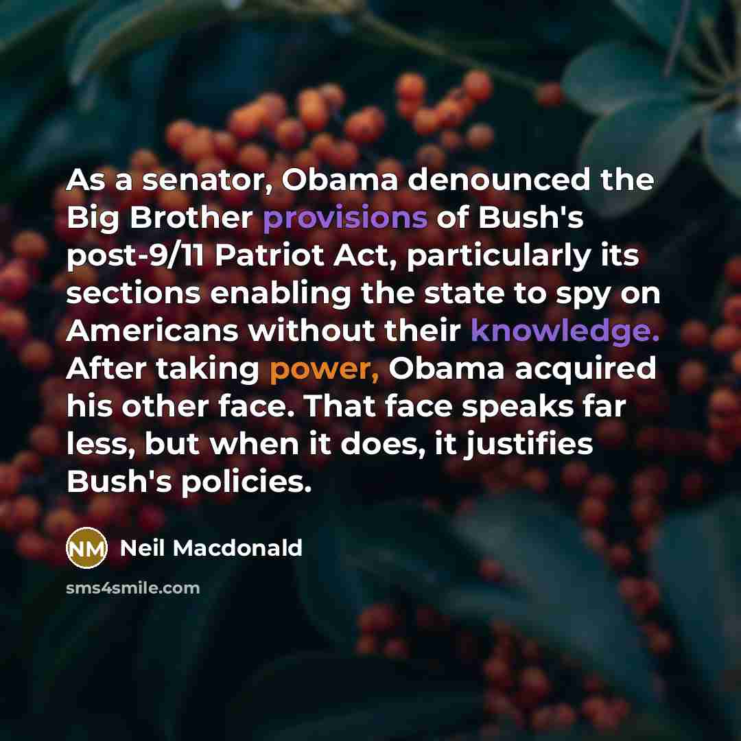 “As a senator, Obama denounced the Big Brother provisions of Bush's post-9/11 Patriot Act, particularly its sections enabling the state to spy on Americans without their knowledge. After taking power, Obama acquired his other face. That face speaks far less, but when it does, it justifies Bush's…” quote by Neil Macdonald