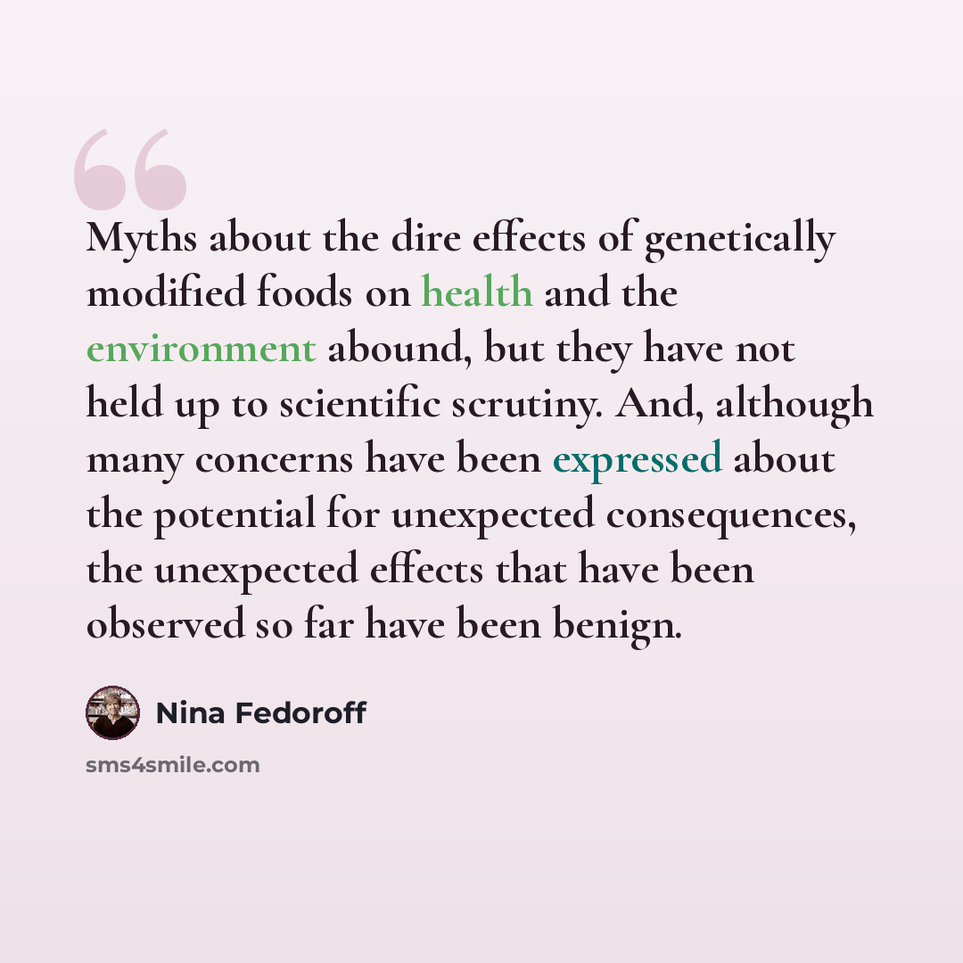 “Myths about the dire effects of genetically modified foods on health and the environment abound, but they have not held up to scientific scrutiny. And, although many concerns have been expressed about the potential for unexpected consequences, the unexpected effects that have been observed so far…” quote by Nina Fedoroff