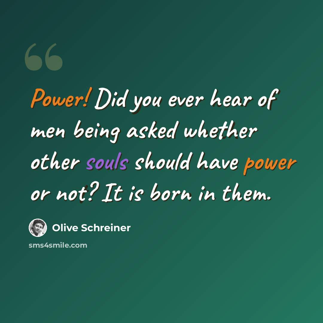 “Power! Did you ever hear of men being asked whether other souls should have power or not? It is born in them.” quote by Olive Schreiner