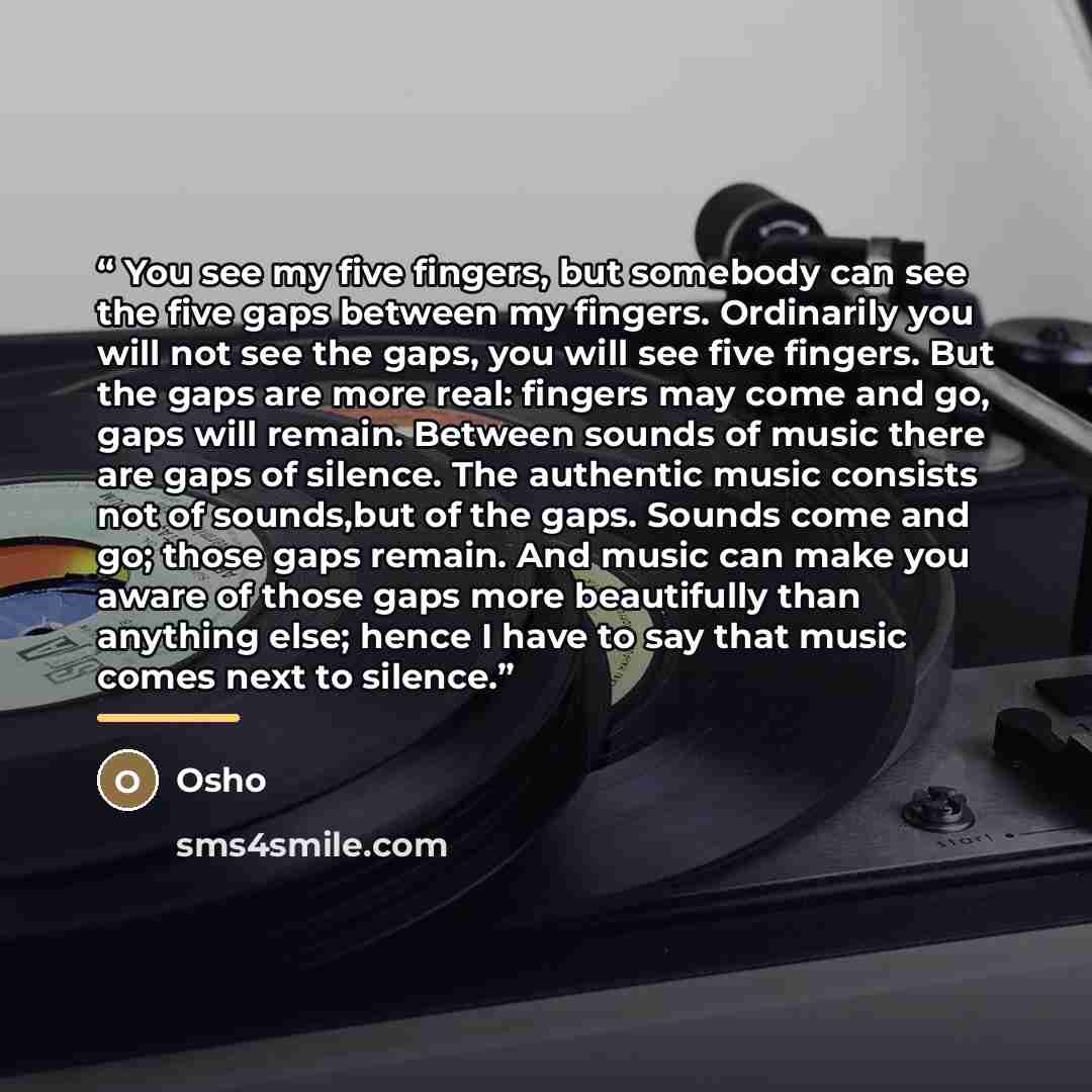 “You see my five fingers, but somebody can see the five gaps between my fingers. Ordinarily you will not see the gaps, you will see five fingers. But the gaps are more real: fingers may come and go, gaps will remain. Between sounds of music there are gaps of silence. The authentic music consists…” quote by Osho