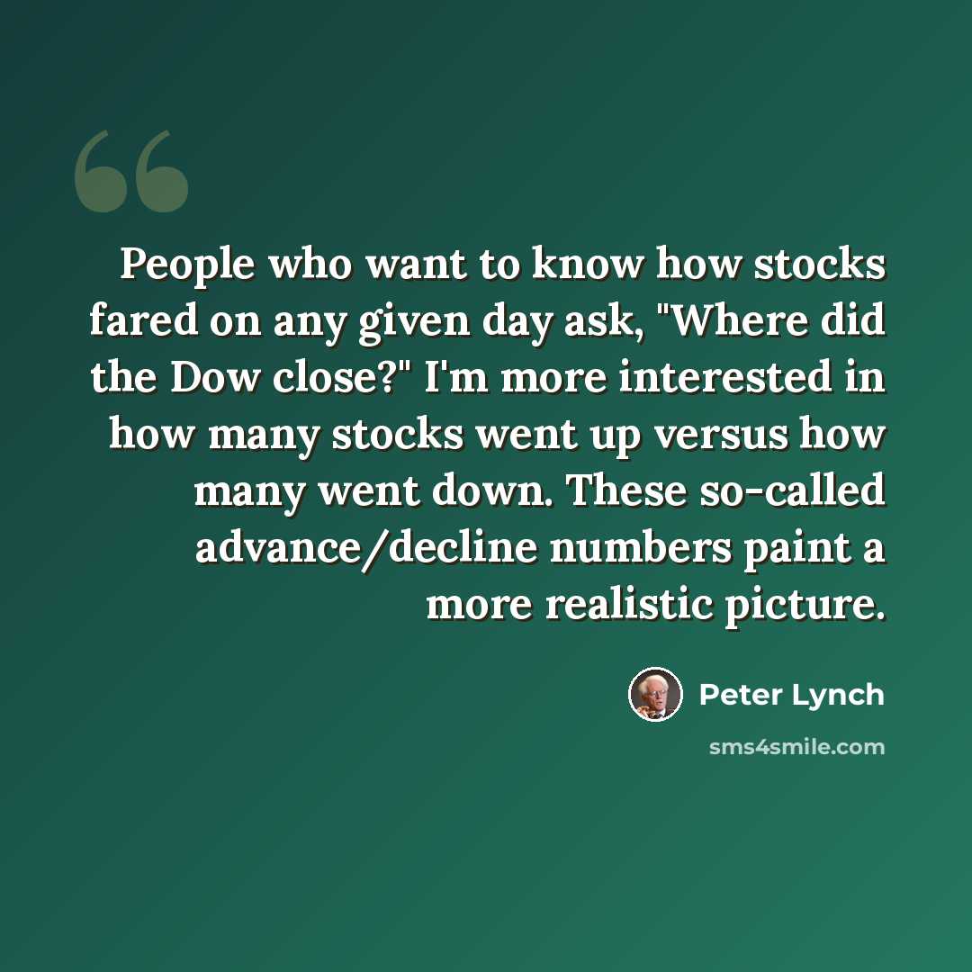 “People who want to know how stocks fared on any given day ask, "Where did the Dow close?" I'm more interested in how many stocks went up versus how many went down. These so-called advance/decline numbers paint a more realistic picture.” quote by Peter Lynch