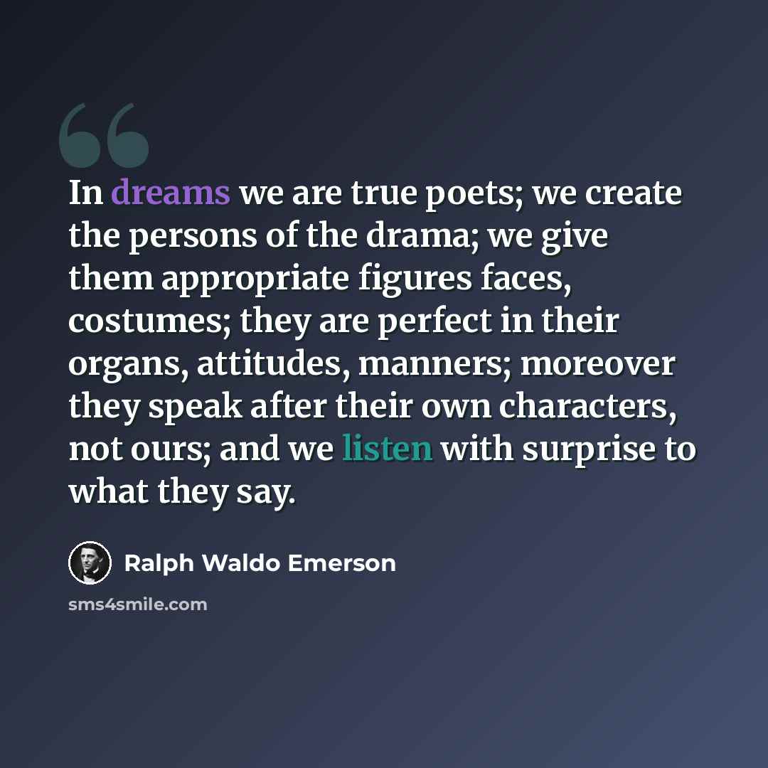 “In dreams we are true poets; we create the persons of the drama; we give them appropriate figures faces, costumes; they are perfect in their organs, attitudes, manners; moreover they speak after their own characters, not ours; and we listen with surprise to what they say.” quote by Ralph Waldo Emerson