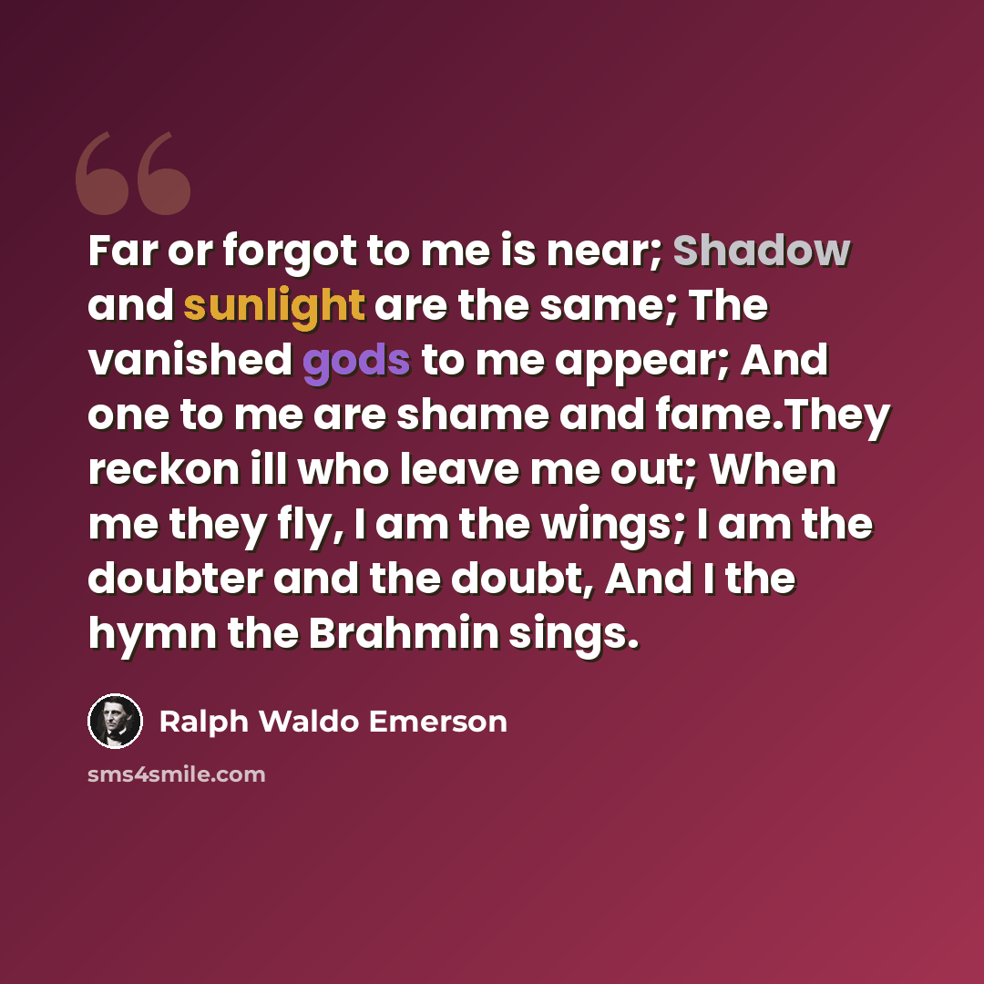 “Far or forgot to me is near; Shadow and sunlight are the same; The vanished gods to me appear; And one to me are shame and fame.They reckon ill who leave me out; When me they fly, I am the wings; I am the doubter and the doubt, And I the hymn the Brahmin sings.” quote by Ralph Waldo Emerson