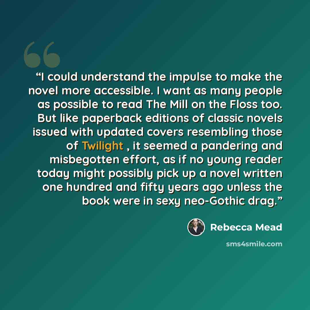 “I could understand the impulse to make the novel more accessible. I want as many people as possible to read The Mill on the Floss too. But like paperback editions of classic novels issued with updated covers resembling those of Twilight , it seemed a pandering and misbegotten effort, as if no…” quote by Rebecca Mead
