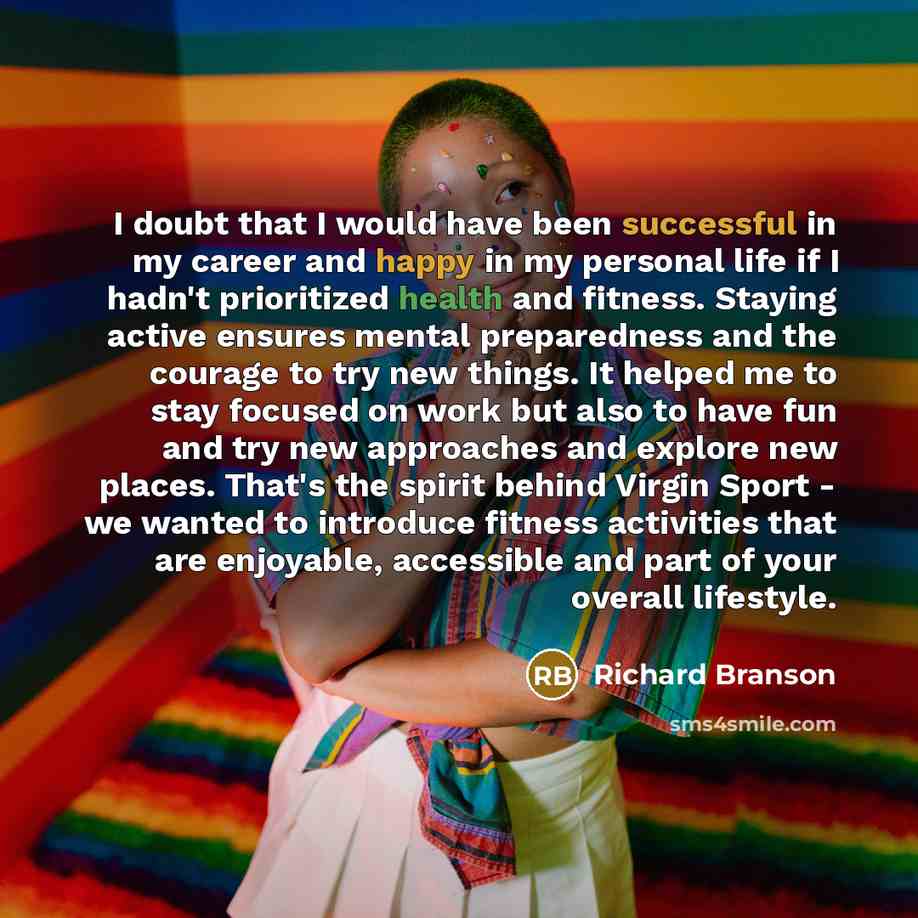 “I doubt that I would have been successful in my career and happy in my personal life if I hadn't prioritized health and fitness. Staying active ensures mental preparedness and the courage to try new things. It helped me to stay focused on work but also to have fun and try new approaches and…” quote by Richard Branson