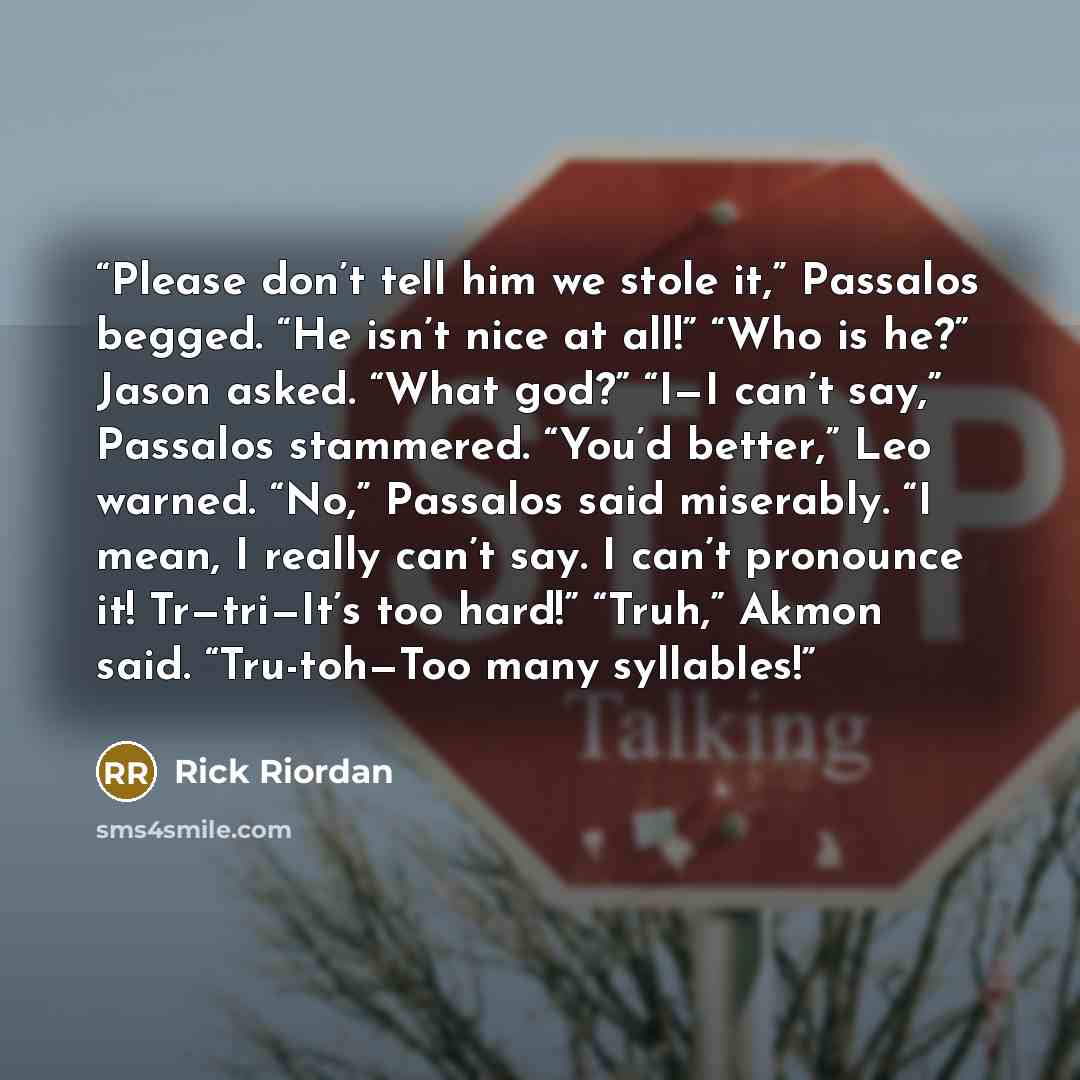 “Please don’t tell him we stole it,” Passalos begged. “He isn’t nice at all!” “Who is he?” Jason asked. “What god?” “I—I can’t say,” Passalos stammered. “You’d better,” Leo warned. “No,” Passalos said miserably. “I mean, I really can’t say. I can’t pronounce it! Tr—tri—It’s too hard!” “Truh,” Akmon…” quote by Rick Riordan