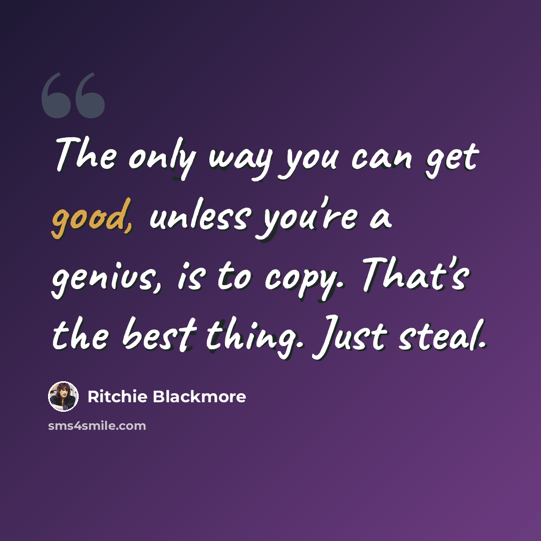 “The only way you can get good, unless you're a genius, is to copy. That's the best thing. Just steal.” quote by Ritchie Blackmore