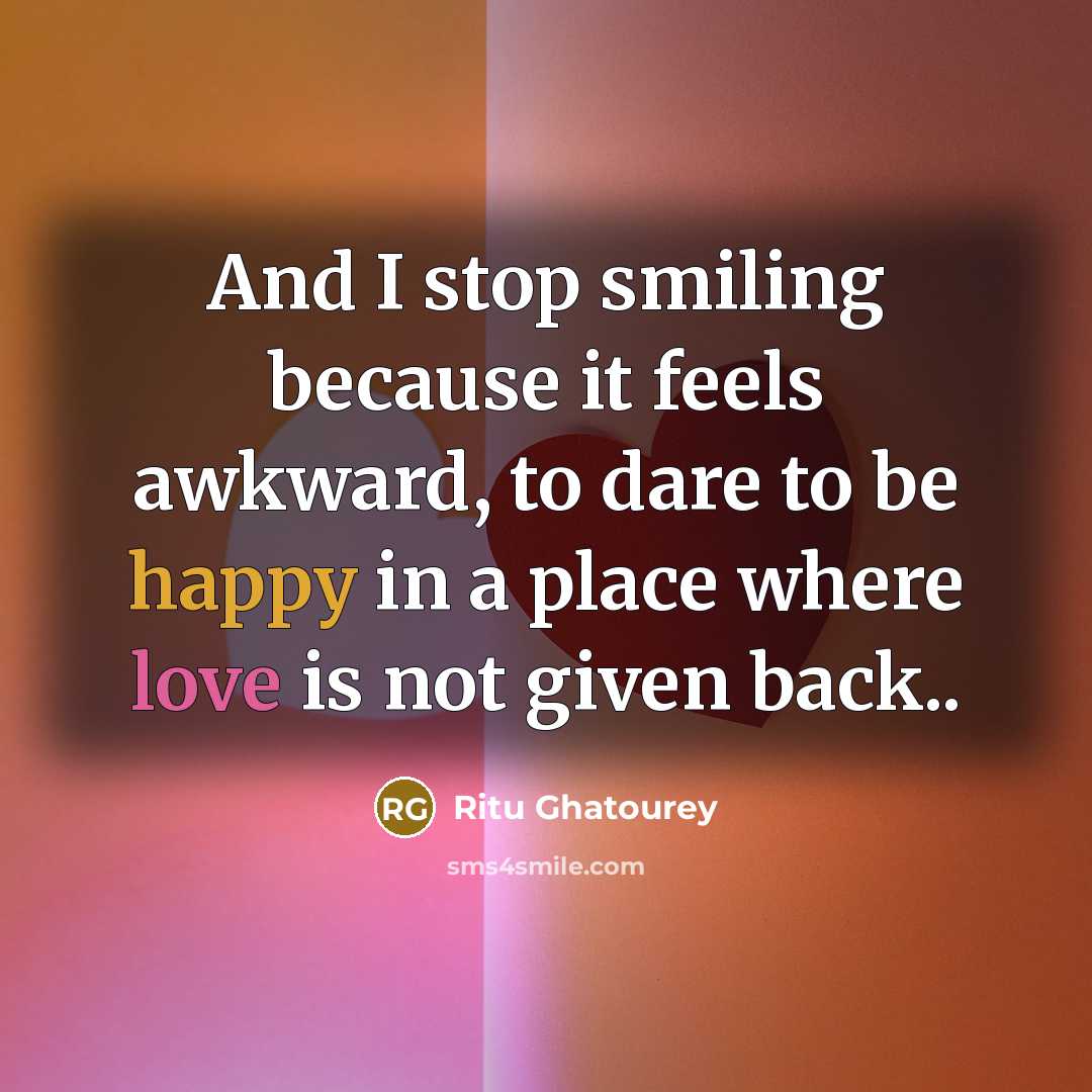 “And I stop smiling because it feels awkward, to dare to be happy in a place where love is not given back..” quote by Ritu Ghatourey