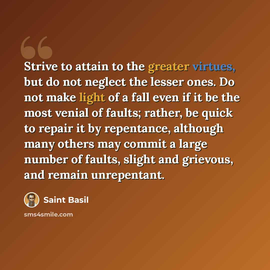 “Strive to attain to the greater virtues, but do not neglect the lesser ones. Do not make light of a fall even if it be the most venial of faults; rather, be quick to repair it by repentance, although many others may commit a large number of faults, slight and grievous, and remain unrepentant.” quote by Saint Basil