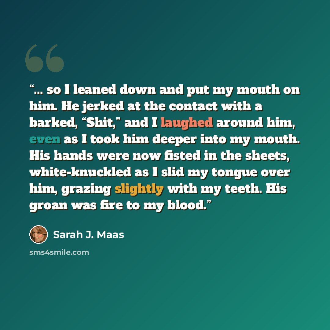 “... so I leaned down and put my mouth on him. He jerked at the contact with a barked, “Shit,” and I laughed around him, even as I took him deeper into my mouth. His hands were now fisted in the sheets, white-knuckled as I slid my tongue over him, grazing slightly with my teeth. His groan was fire…” quote by Sarah J. Maas