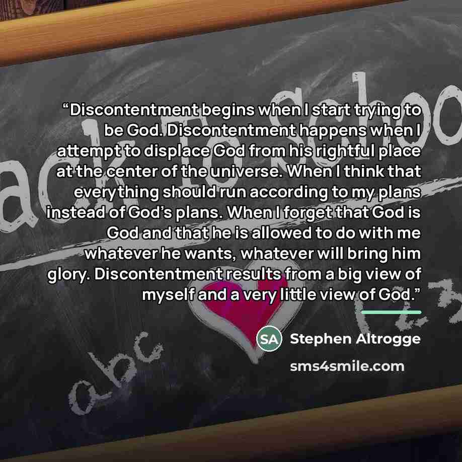 “Discontentment begins when I start trying to be God. Discontentment happens when I attempt to displace God from his rightful place at the center of the universe. When I think that everything should run according to my plans instead of God’s plans. When I forget that God is God and that he is…” quote by Stephen Altrogge