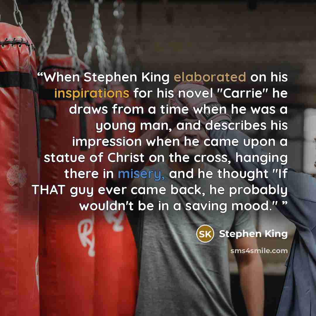 “When Stephen King elaborated on his inspirations for his novel "Carrie" he draws from a time when he was a young man, and describes his impression when he came upon a statue of Christ on the cross, hanging there in misery, and he thought "If THAT guy ever came back, he probably wouldn't be in a…” quote by Stephen King