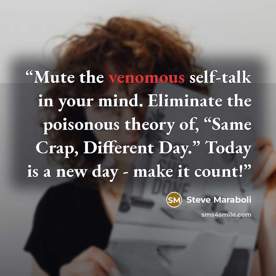 “Mute the venomous self-talk in your mind. Eliminate the poisonous theory of, “Same Crap, Different Day.” Today is a new day - make it count!” quote by Steve Maraboli