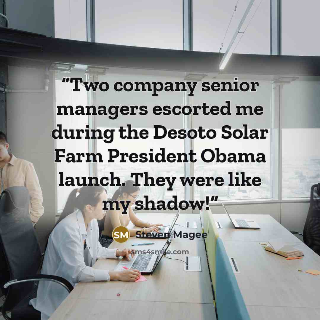 “Two company senior managers escorted me during the Desoto Solar Farm President Obama launch. They were like my shadow!” quote by Steven Magee