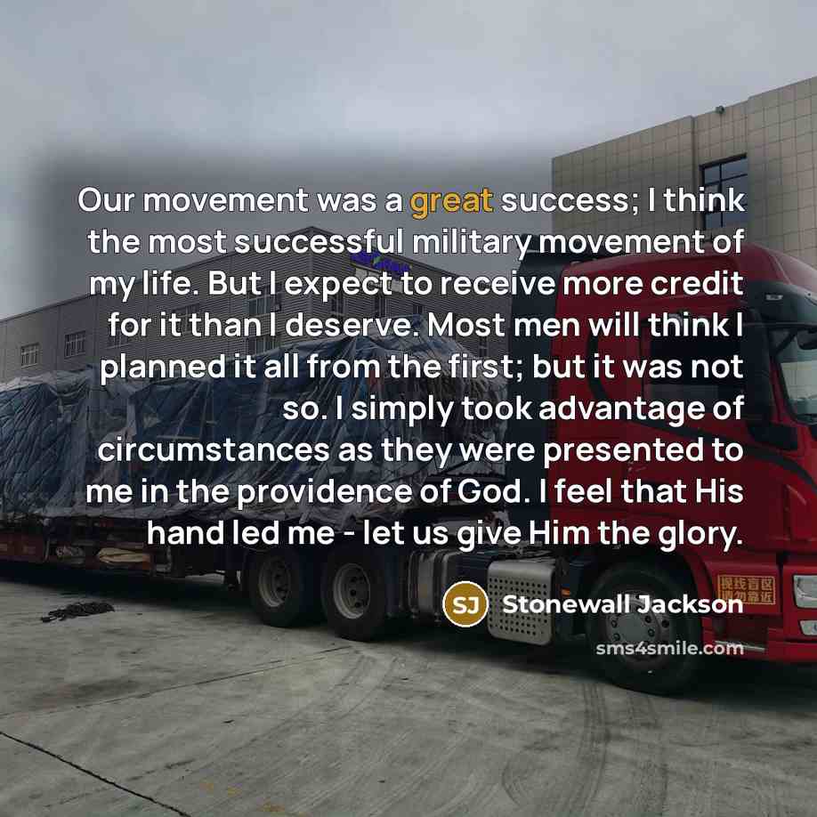 “Our movement was a great success; I think the most successful military movement of my life. But I expect to receive more credit for it than I deserve. Most men will think I planned it all from the first; but it was not so. I simply took advantage of circumstances as they were presented to me in…” quote by Stonewall Jackson