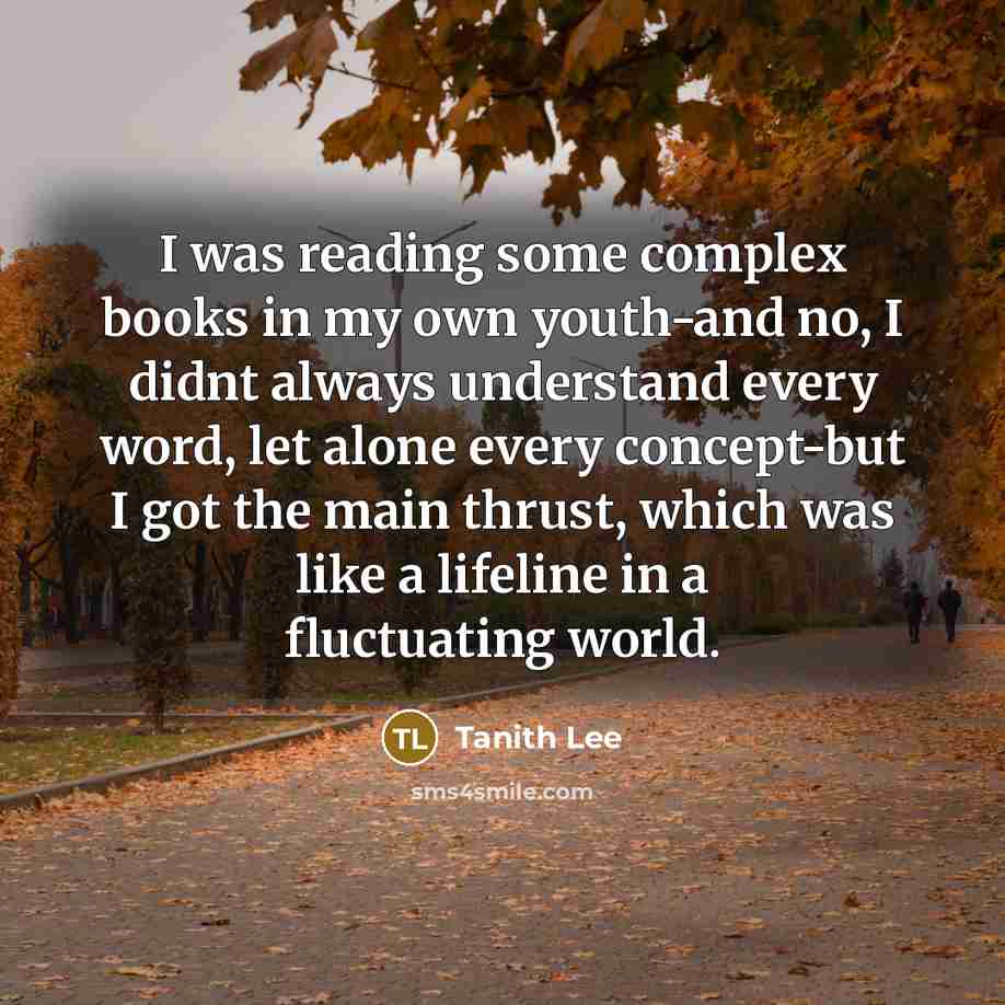 “I was reading some complex books in my own youth-and no, I didnt always understand every word, let alone every concept-but I got the main thrust, which was like a lifeline in a fluctuating world.” quote by Tanith Lee