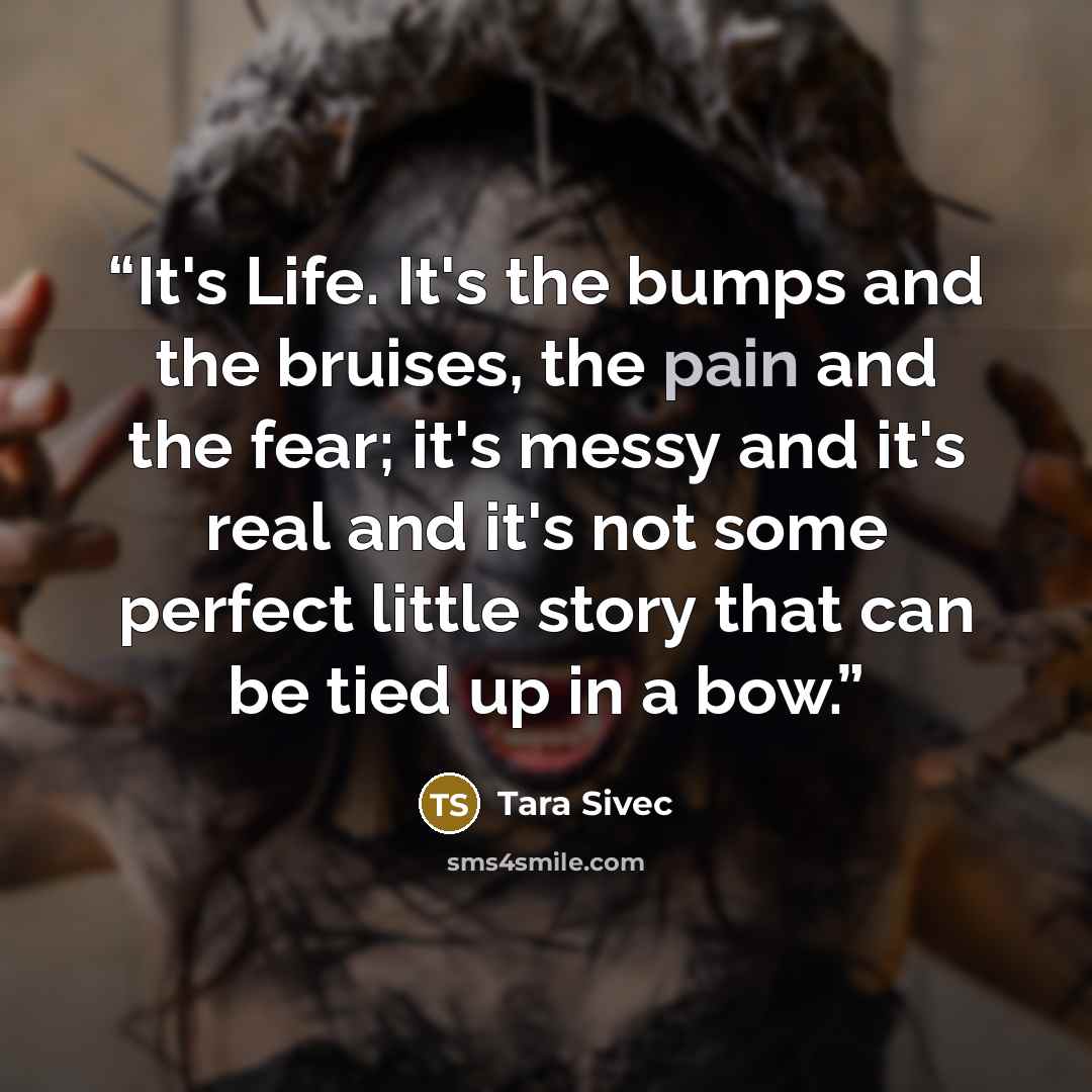 “It's Life. It's the bumps and the bruises, the pain and the fear; it's messy and it's real and it's not some perfect little story that can be tied up in a bow.” quote by Tara Sivec