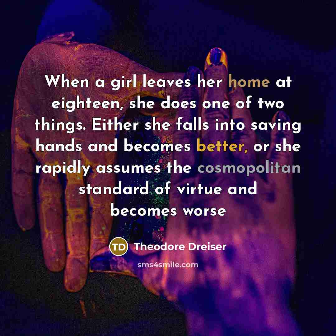 “When a girl leaves her home at eighteen, she does one of two things. Either she falls into saving hands and becomes better, or she rapidly assumes the cosmopolitan standard of virtue and becomes worse” quote by Theodore Dreiser