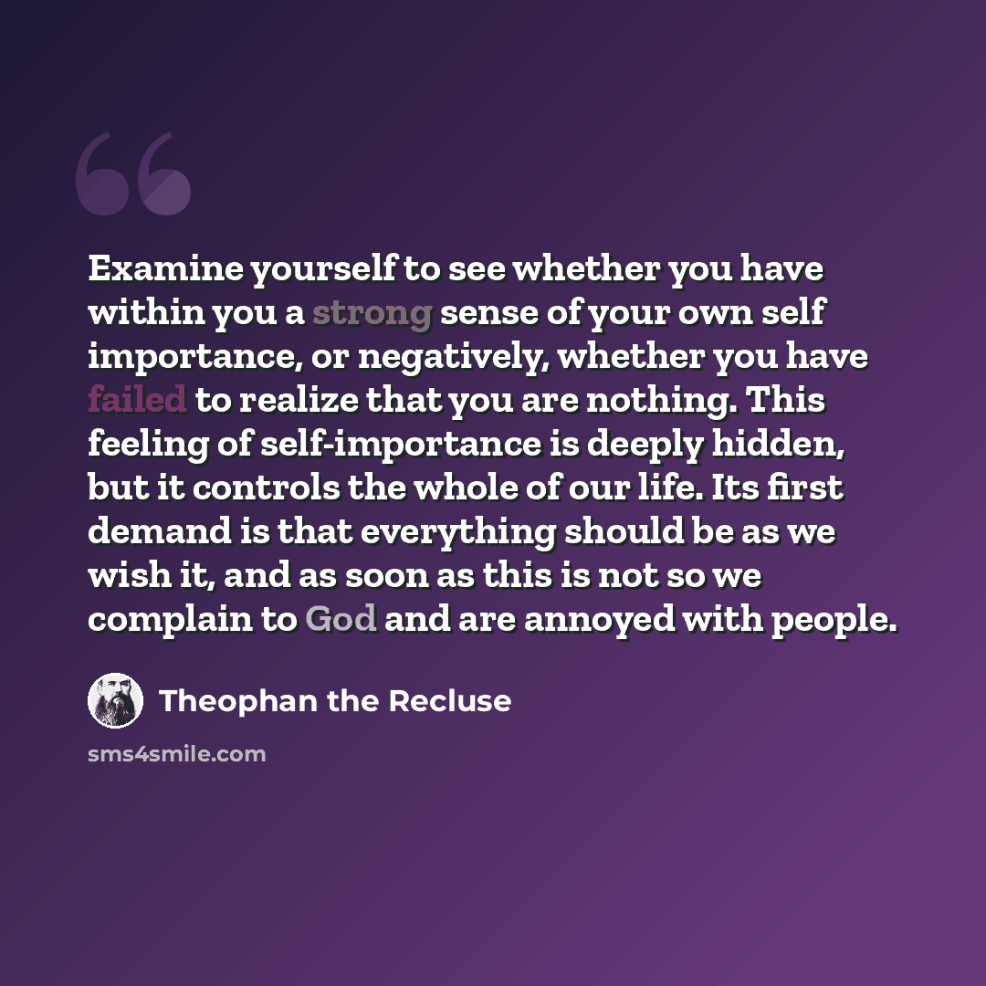 “Examine yourself to see whether you have within you a strong sense of your own self importance, or negatively, whether you have failed to realize that you are nothing. This feeling of self-importance is deeply hidden, but it controls the whole of our life. Its first demand is that everything…” quote by Theophan the Recluse
