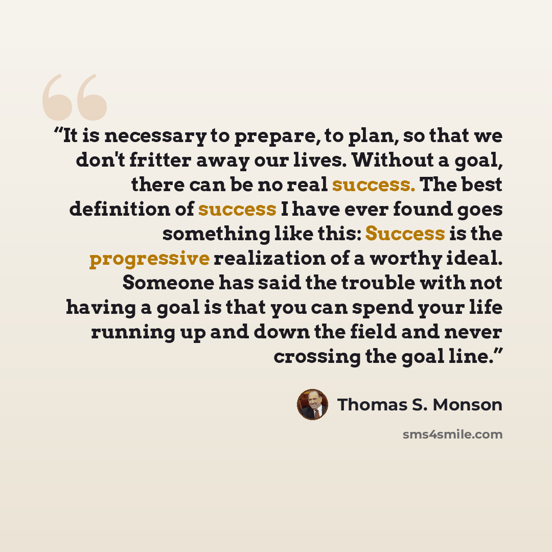“It is necessary to prepare, to plan, so that we don't fritter away our lives. Without a goal, there can be no real success. The best definition of success I have ever found goes something like this: Success is the progressive realization of a worthy ideal. Someone has said the trouble with not…” quote by Thomas S. Monson