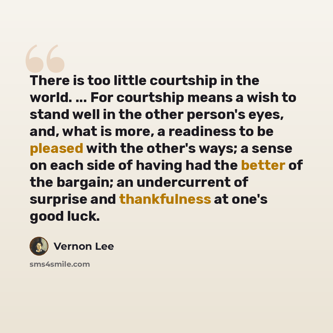 “There is too little courtship in the world. ... For courtship means a wish to stand well in the other person's eyes, and, what is more, a readiness to be pleased with the other's ways; a sense on each side of having had the better of the bargain; an undercurrent of surprise and thankfulness at…” quote by Vernon Lee
