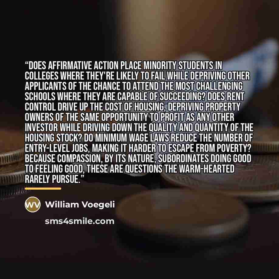 “Does affirmative action place minority students in colleges where they're likely to fail while depriving other applicants of the chance to attend the most challenging schools where they are capable of succeeding? Does rent control drive up the cost of housing, depriving property owners of the same…” quote by William Voegeli