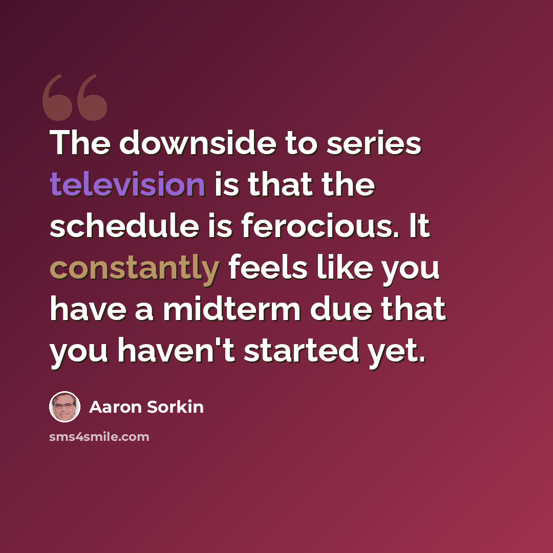 “The downside to series television is that the schedule is ferocious. It constantly feels like you have a midterm due that you haven't started yet.” quote by Aaron Sorkin