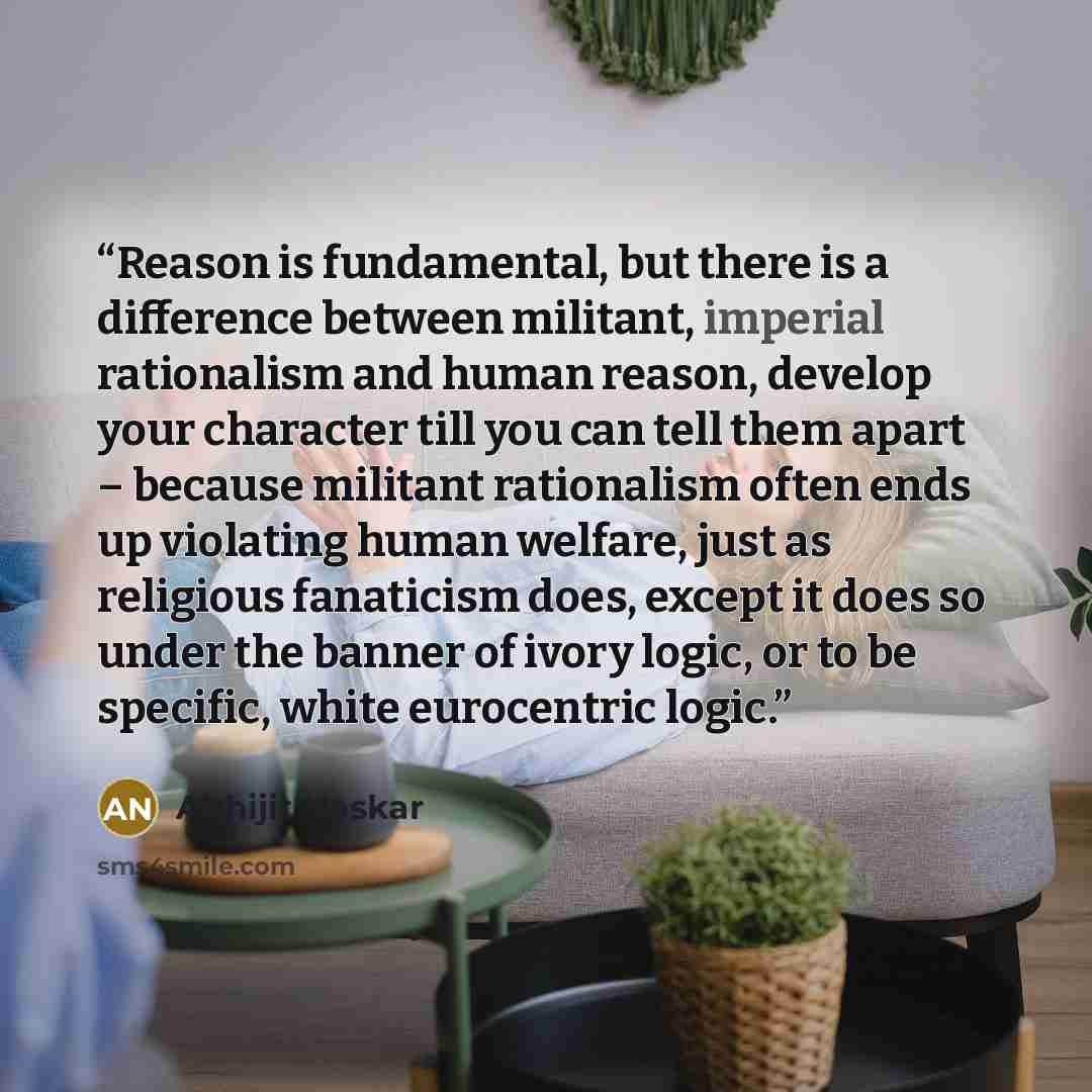 “Reason is fundamental, but there is a difference between militant, imperial rationalism and human reason, develop your character till you can tell them apart – because militant rationalism often ends up violating human welfare, just as religious fanaticism does, except it does so under the banner…” quote by Abhijit Naskar