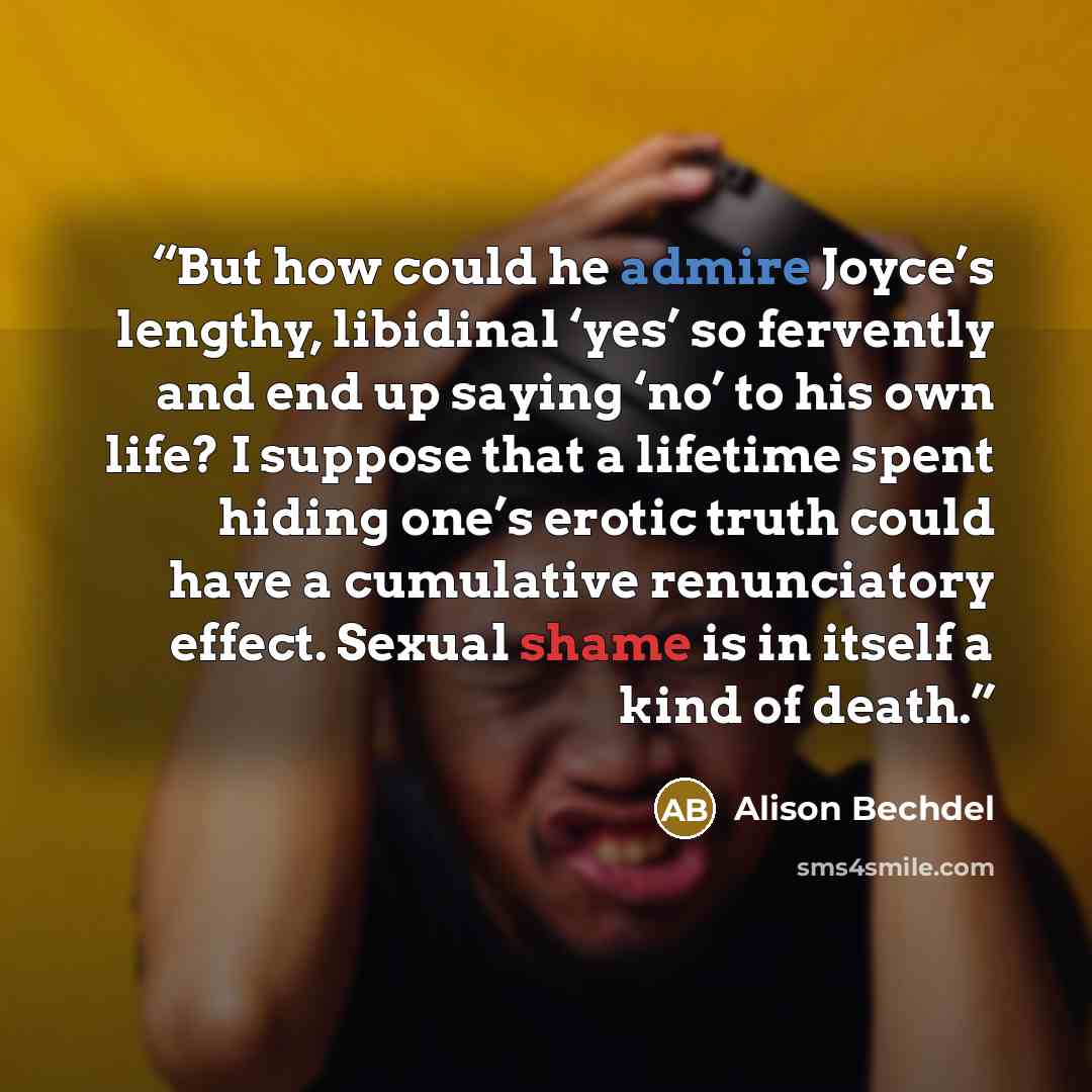 “But how could he admire Joyce’s lengthy, libidinal ‘yes’ so fervently and end up saying ‘no’ to his own life? I suppose that a lifetime spent hiding one’s erotic truth could have a cumulative renunciatory effect. Sexual shame is in itself a kind of death.” quote by Alison Bechdel