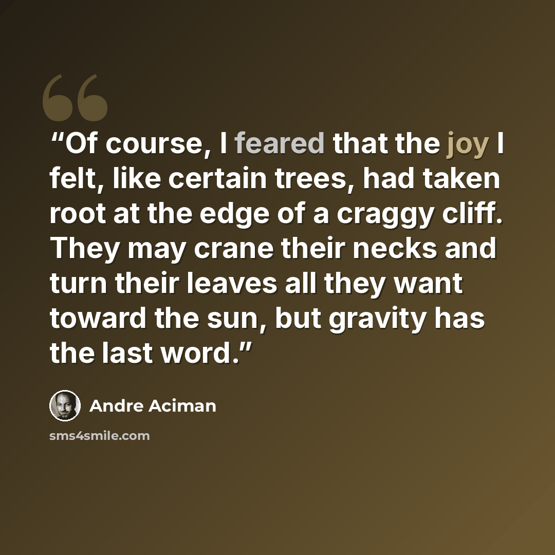 “Of course, I feared that the joy I felt, like certain trees, had taken root at the edge of a craggy cliff. They may crane their necks and turn their leaves all they want toward the sun, but gravity has the last word.” quote by André Aciman