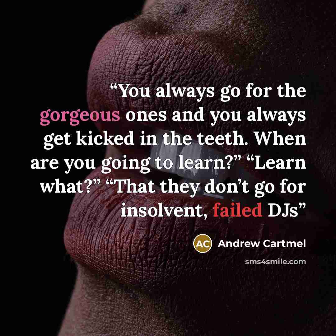 “You always go for the gorgeous ones and you always get kicked in the teeth. When are you going to learn?” “Learn what?” “That they don’t go for insolvent, failed DJs” quote by Andrew Cartmel