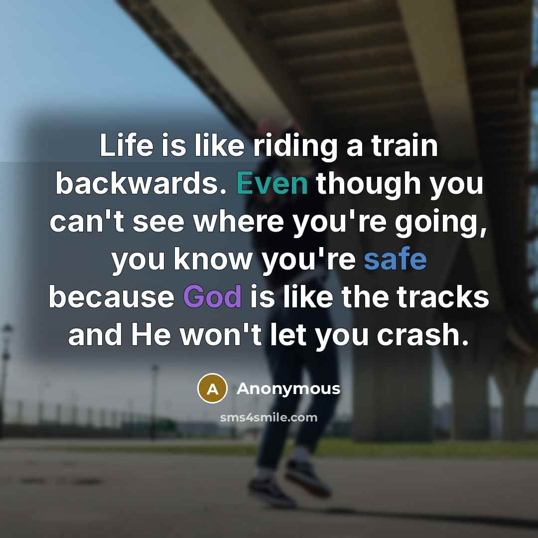 “Life is like riding a train backwards. Even though you can't see where you're going, you know you're safe because God is like the tracks and He won't let you crash.” quote by Anonymous