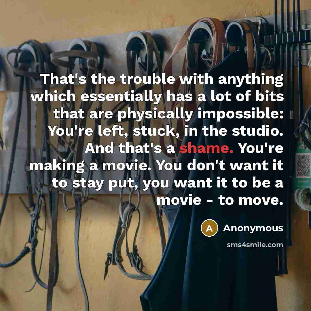“That's the trouble with anything which essentially has a lot of bits that are physically impossible: You're left, stuck, in the studio. And that's a shame. You're making a movie. You don't want it to stay put, you want it to be a movie - to move.” quote by Anonymous