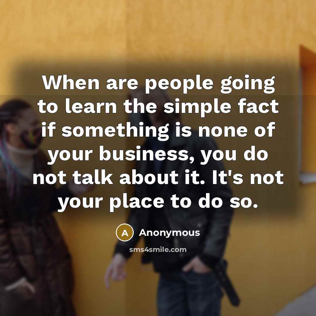 “When are people going to learn the simple fact if something is none of your business, you do not talk about it. It's not your place to do so.” quote by Anonymous