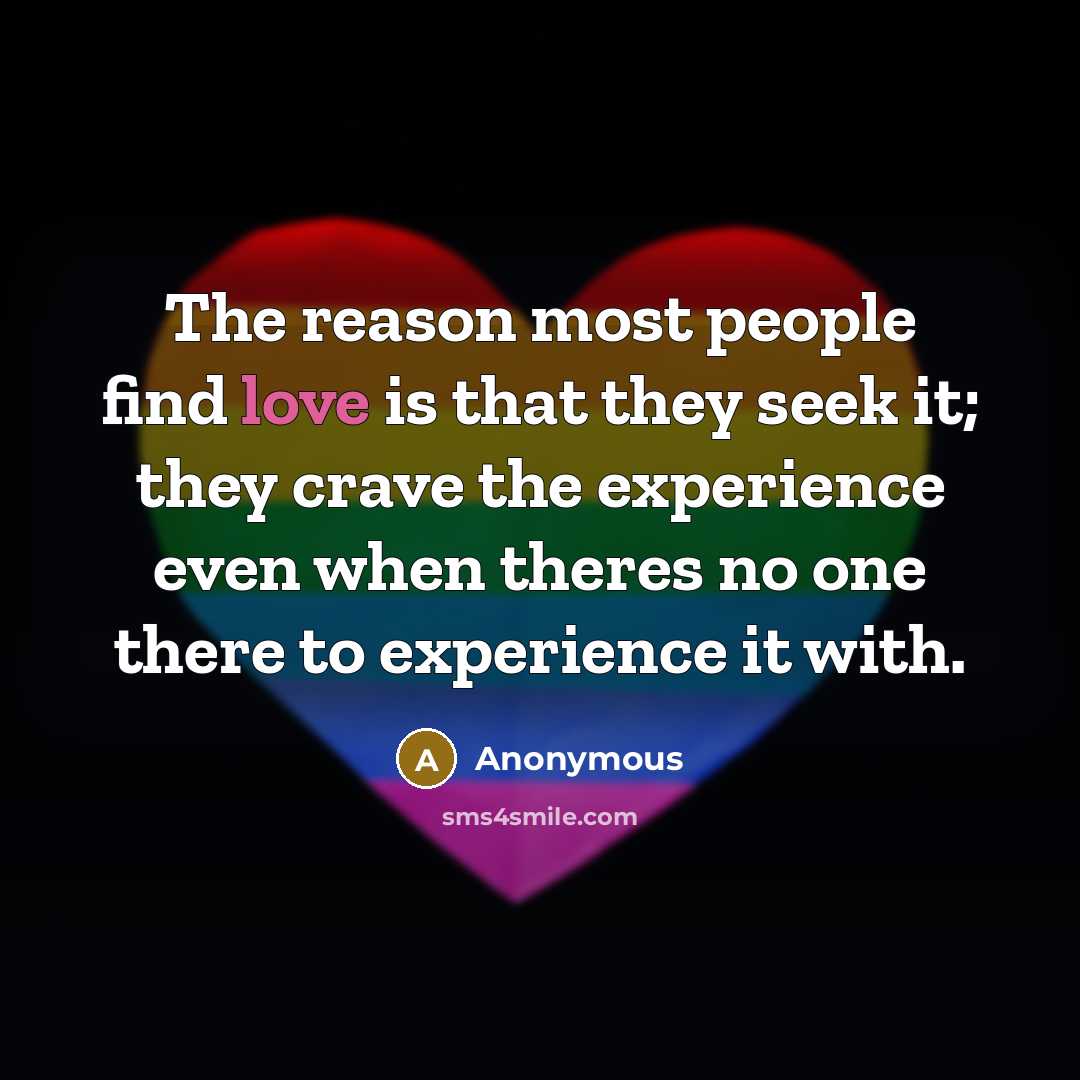 “The reason most people find love is that they seek it; they crave the experience even when theres no one there to experience it with.” quote by Anonymous