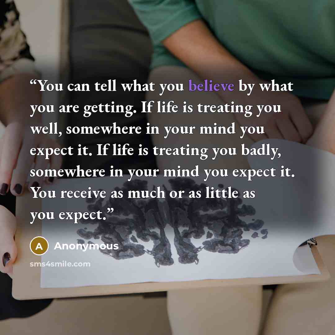 “You can tell what you believe by what you are getting. If life is treating you well, somewhere in your mind you expect it. If life is treating you badly, somewhere in your mind you expect it. You receive as much or as little as you expect.” quote by Anonymous