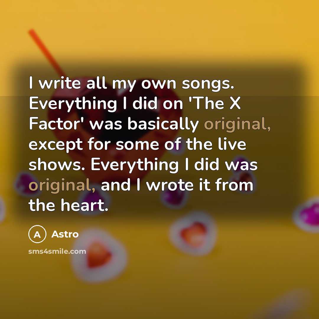 “I write all my own songs. Everything I did on 'The X Factor' was basically original, except for some of the live shows. Everything I did was original, and I wrote it from the heart.” quote by Astro